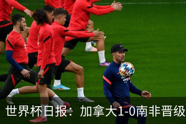 世界杯日报：加拿大1-0南非晋级创历史 韩国主帅洪明甫下课