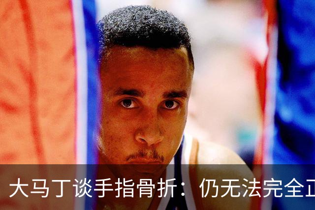 大马丁谈手指骨折：仍无法完全正常训练，但下一场可以不带夹板