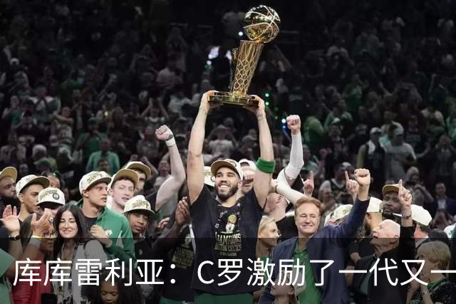 库库雷利亚：C罗激励了一代又一代的年轻人，和他对阵是一种荣幸